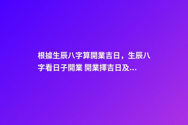 根據生辰八字算開業吉日，生辰八字看日子開業 開業擇吉日及其注意事項 開業怎么擇吉日-第1張-觀點-玄機派